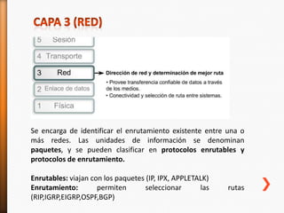 Se encarga de identificar el enrutamiento existente entre una o
más redes. Las unidades de información se denominan
paquetes, y se pueden clasificar en protocolos enrutables y
protocolos de enrutamiento.

Enrutables: viajan con los paquetes (IP, IPX, APPLETALK)
Enrutamiento:        permiten       seleccionar      las   rutas
(RIP,IGRP,EIGRP,OSPF,BGP)
 
