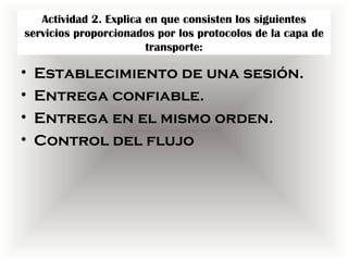 Actividad 2. Explica en que consisten los siguientes
servicios proporcionados por los protocolos de la capa de
                        transporte:

•   Establecimiento de una sesión.
•   Entrega confiable.
•   Entrega en el mismo orden.
•   Control del flujo
 