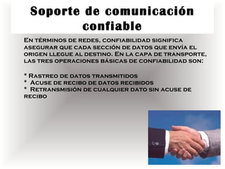 Soporte de comunicación
         confiable
En términos de redes, confiabilidad significa
asegurar que cada sección de datos que envía el
origen llegue al destino. En la capa de transporte,
las tres operaciones básicas de confiabilidad son:

* Rastreo de datos transmitidos
* Acuse de recibo de datos recibidos
* Retransmisión de cualquier dato sin acuse de
recibo
 