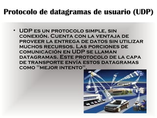 Protocolo de datagramas de usuario (UDP)

  • UDP es un protocolo simple, sin
    conexión. Cuenta con la ventaja de
    proveer la entrega de datos sin utilizar
    muchos recursos. Las porciones de
    comunicación en UDP se llaman
    datagramas. Este protocolo de la capa
    de transporte envía estos datagramas
    como "mejor intento".
 