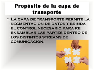 Propósito de la capa de
         transporte
• La capa de transporte permite la
  segmentación de datos y brinda
  el control necesario para re
  ensamblar las partes dentro de
  los distintos streams de
  comunicación.
 