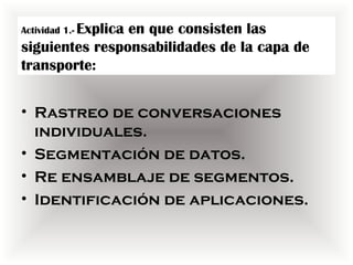 Actividad 1.- Explica
                en que consisten las
siguientes responsabilidades de la capa de
transporte:


• Rastreo de conversaciones
  individuales.
• Segmentación de datos.
• Re ensamblaje de segmentos.
• Identificación de aplicaciones.
 