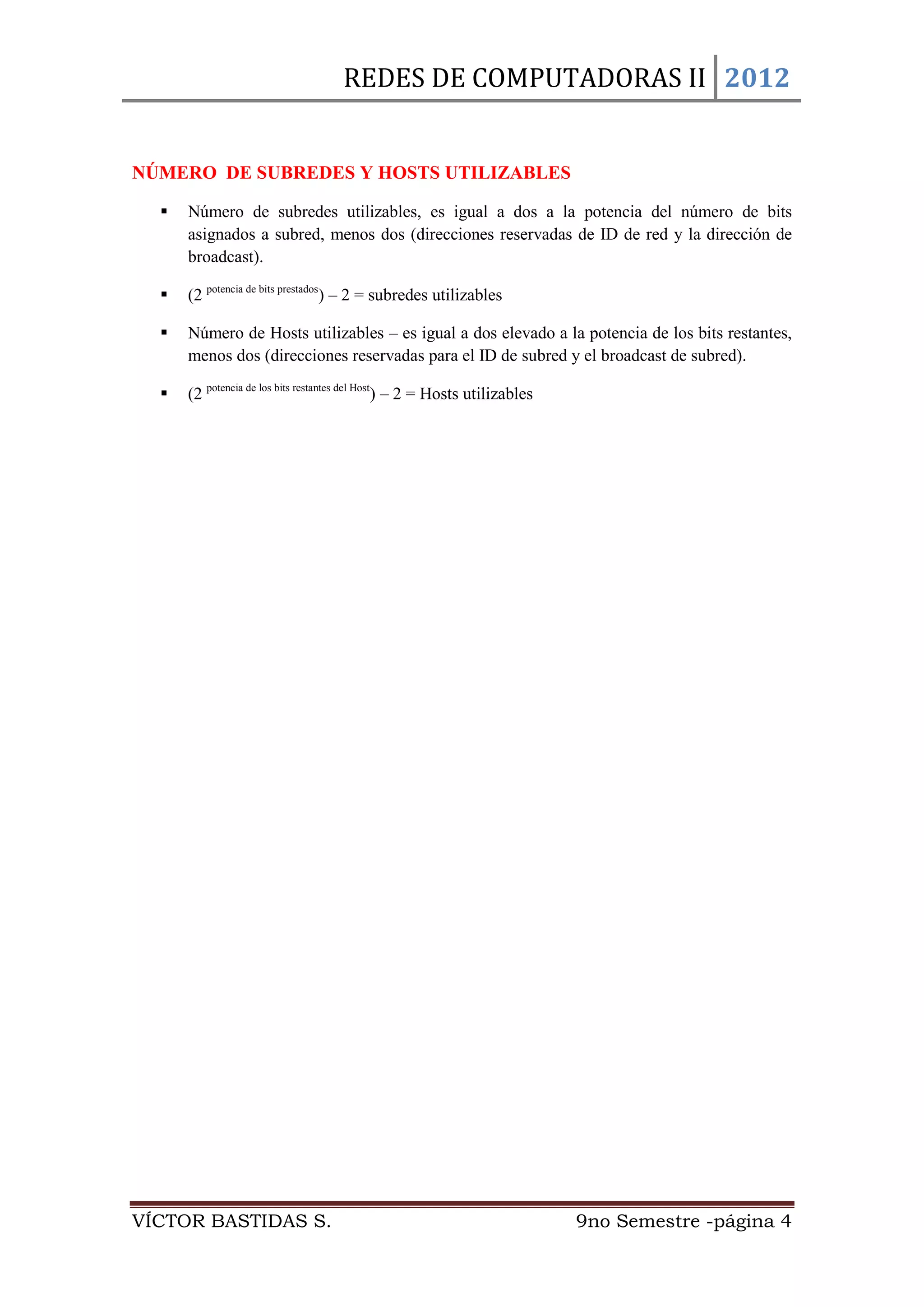 REDES DE COMPUTADORAS II 2012


NÚMERO DE SUBREDES Y HOSTS UTILIZABLES

     Número de subredes utilizables, es igual a dos a la potencia del número de bits
      asignados a subred, menos dos (direcciones reservadas de ID de red y la dirección de
      broadcast).

     (2 potencia de bits prestados) – 2 = subredes utilizables

     Número de Hosts utilizables – es igual a dos elevado a la potencia de los bits restantes,
      menos dos (direcciones reservadas para el ID de subred y el broadcast de subred).

     (2 potencia de los bits restantes del Host) – 2 = Hosts utilizables




VÍCTOR BASTIDAS S.                                                          9no Semestre -página 4
 