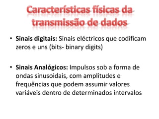 • Sinais digitais: Sinais eléctricos que codificam
  zeros e uns (bits- binary digits)

• Sinais Analógicos: Impulsos sob a forma de
  ondas sinusoidais, com amplitudes e
  frequências que podem assumir valores
  variáveis dentro de determinados intervalos
 