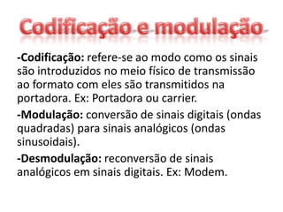 -Codificação: refere-se ao modo como os sinais
são introduzidos no meio físico de transmissão
ao formato com eles são transmitidos na
portadora. Ex: Portadora ou carrier.
-Modulação: conversão de sinais digitais (ondas
quadradas) para sinais analógicos (ondas
sinusoidais).
-Desmodulação: reconversão de sinais
analógicos em sinais digitais. Ex: Modem.
 