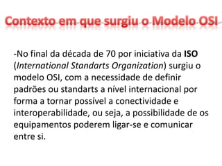 -No final da década de 70 por iniciativa da ISO
(International Standarts Organization) surgiu o
modelo OSI, com a necessidade de definir
padrões ou standarts a nível internacional por
forma a tornar possível a conectividade e
interoperabilidade, ou seja, a possibilidade de os
equipamentos poderem ligar-se e comunicar
entre si.
 