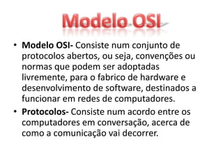 • Modelo OSI- Consiste num conjunto de
  protocolos abertos, ou seja, convenções ou
  normas que podem ser adoptadas
  livremente, para o fabrico de hardware e
  desenvolvimento de software, destinados a
  funcionar em redes de computadores.
• Protocolos- Consiste num acordo entre os
  computadores em conversação, acerca de
  como a comunicação vai decorrer.
 