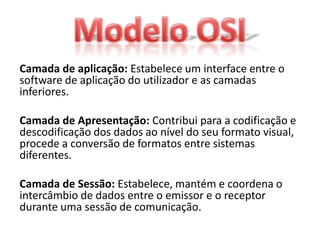 Camada de aplicação: Estabelece um interface entre o
software de aplicação do utilizador e as camadas
inferiores.

Camada de Apresentação: Contribui para a codificação e
descodificação dos dados ao nível do seu formato visual,
procede a conversão de formatos entre sistemas
diferentes.

Camada de Sessão: Estabelece, mantém e coordena o
intercâmbio de dados entre o emissor e o receptor
durante uma sessão de comunicação.
 