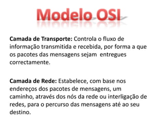 Camada de Transporte: Controla o fluxo de
informação transmitida e recebida, por forma a que
os pacotes das mensagens sejam entregues
correctamente.

Camada de Rede: Estabelece, com base nos
endereços dos pacotes de mensagens, um
caminho, através dos nós da rede ou interligação de
redes, para o percurso das mensagens até ao seu
destino.
 