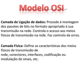 Camada de Ligação de dados: Procede á montagem
dos pacotes de bits no formato apropriado á sua
transmissão na rede. Controla o acesso aos meios
físicos de transmissão na rede. Faz controlo de erros.

Camada Física: Define as características dos meios
físicos de transmissão de
rede, conectores, interfaces, codificação ou
modulação de sinais, etc.
 