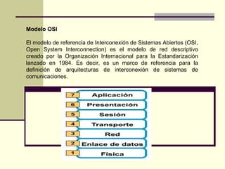 Modelo OSI

El modelo de referencia de Interconexión de Sistemas Abiertos (OSI,
Open System Interconnection) es el modelo de red descriptivo
creado por la Organización Internacional para la Estandarización
lanzado en 1984. Es decir, es un marco de referencia para la
definición de arquitecturas de interconexión de sistemas de
comunicaciones.
 