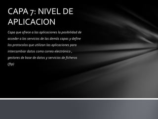 CAPA 7: NIVEL DE
APLICACION
Capa que ofrece a las aplicaciones la posibilidad de
acceder a los servicios de las demás capas y define
los protocolos que utilizan las aplicaciones para
intercambiar datos como correo electrónico ,
gestores de base de datos y servicios de ficheros
(ftp)
 