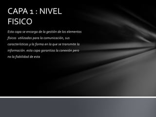 CAPA 1 : NIVEL
FISICO
Esta capa se encarga de la gestión de los elementos
físicos utilizados para la comunicación, sus
características y la forma en la que se transmite la
información. esta capa garantiza la conexión pero
no la fiabilidad de esta
 