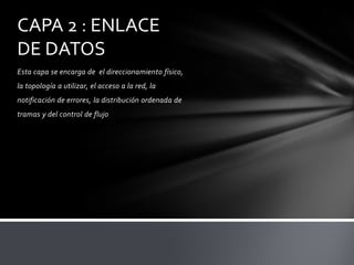 CAPA 2 : ENLACE
DE DATOS
Esta capa se encarga de el direccionamiento físico,
la topología a utilizar, el acceso a la red, la
notificación de errores, la distribución ordenada de
tramas y del control de flujo
 
