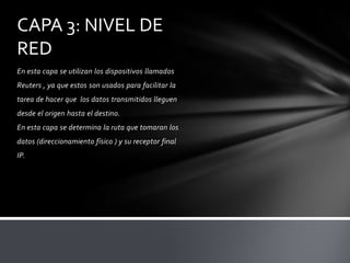 CAPA 3: NIVEL DE
RED
En esta capa se utilizan los dispositivos llamados
Reuters , ya que estos son usados para facilitar la
tarea de hacer que los datos transmitidos lleguen
desde el origen hasta el destino.
En esta capa se determina la ruta que tomaran los
datos (direccionamiento físico ) y su receptor final
IP.
 