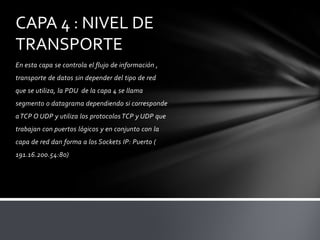 CAPA 4 : NIVEL DE
TRANSPORTE
En esta capa se controla el flujo de información ,
transporte de datos sin depender del tipo de red
que se utiliza, la PDU de la capa 4 se llama
segmento o datagrama dependiendo si corresponde
a TCP O UDP y utiliza los protocolos TCP y UDP que
trabajan con puertos lógicos y en conjunto con la
capa de red dan forma a los Sockets IP: Puerto (
191.16.200.54:80)
 