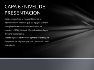 CAPA 6 : NIVEL DE
PRESENTACION
Capa encargada de la representación de la
información sin importar que los equipos cuenten
con diferentes representaciones internas de
caracteres (ASCII, Unicode ) los datos deben llegar
de manera reconocible.
En esta capa se permiten los cifrados de datos y la
compresión de tal forma que esta capa actúa como
un traductor
 