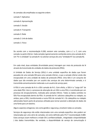 As camadas são empilhadas na seguinte ordem:
camada 7: Aplicativo
camada 6: Apresentação
camada 5: Sessão
camada 4: Transporte
camada 3: Rede
camada 2: Link de dados
camada 1: Físico
De acordo com a recomendação X.200, existem sete camadas, com o 1 a 7, com uma
camada na parte inferior. Cada camada é genericamente conhecida como uma camada de N.
Um "N +1 entidade" (a camada N +1) solicitar serviços de uma "entidade N" (na camada N).
Em cada nível, duas entidades (N-entidade pares) interagem por meio do protocolo de N
através da transmissão de unidades de dados de protocolo (PDU).
A Unidade de Dados de Serviço (SDU) é uma unidade específica de dados que foram
passados de uma camada OSI para uma camada inferior, e que a camada inferior ainda não
encapsulado em uma unidade de dados de protocolo (PDU). Uma SDU é um conjunto de
dados que são enviados por um usuário dos serviços de uma determinada camada, e é
transmitida semanticamente inalterada a um usuário do serviço peer.
A PDU é uma camada de N é o SDU camada de N-1. Com efeito, a SDU é a "carga útil" de
uma dada PDU. Isto é, o processo de alteração de um SDU a uma PDU, é constituído por um
processo de encapsulamento, realizada pela camada inferior. Todos os dados contidos no
SDU fica encapsulado dentro do PDU. A camada de N-1 adiciona cabeçalhos ou rodapés, ou
ambos, para a SDU, transformando-a numa PDU de camada N-1. Os cabeçalhos ou rodapés
adicionados fazem parte do processo utilizado para tornar possível a obtenção de dados de
uma fonte para um destino.
Alguns aspectos ortogonais, tais como gestão e segurança, envolvem todas as camadas.
Serviços de segurança não estão relacionadas com uma camada específica: eles podem ser
relacionadas por uma série de camadas, tal como definido pela ITU-T recomendação X.800.
Estes serviços visam melhorar a tríade CIA ( confidencialidade , integridade e disponibilidade
) dos dados transmitidos. Na verdade, a disponibilidade de serviço de comunicação é
 