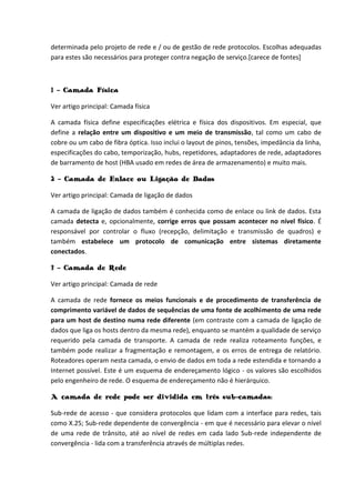 determinada pelo projeto de rede e / ou de gestão de rede protocolos. Escolhas adequadas
para estes são necessários para proteger contra negação de serviço.[carece de fontes]
1 - Camada Física
Ver artigo principal: Camada física
A camada física define especificações elétrica e física dos dispositivos. Em especial, que
define a relação entre um dispositivo e um meio de transmissão, tal como um cabo de
cobre ou um cabo de fibra óptica. Isso inclui o layout de pinos, tensões, impedância da linha,
especificações do cabo, temporização, hubs, repetidores, adaptadores de rede, adaptadores
de barramento de host (HBA usado em redes de área de armazenamento) e muito mais.
2 - Camada de Enlace ou Ligação de Dados
Ver artigo principal: Camada de ligação de dados
A camada de ligação de dados também é conhecida como de enlace ou link de dados. Esta
camada detecta e, opcionalmente, corrige erros que possam acontecer no nível físico. É
responsável por controlar o fluxo (recepção, delimitação e transmissão de quadros) e
também estabelece um protocolo de comunicação entre sistemas diretamente
conectados.
3 - Camada de Rede
Ver artigo principal: Camada de rede
A camada de rede fornece os meios funcionais e de procedimento de transferência de
comprimento variável de dados de sequências de uma fonte de acolhimento de uma rede
para um host de destino numa rede diferente (em contraste com a camada de ligação de
dados que liga os hosts dentro da mesma rede), enquanto se mantém a qualidade de serviço
requerido pela camada de transporte. A camada de rede realiza roteamento funções, e
também pode realizar a fragmentação e remontagem, e os erros de entrega de relatório.
Roteadores operam nesta camada, o envio de dados em toda a rede estendida e tornando a
Internet possível. Este é um esquema de endereçamento lógico - os valores são escolhidos
pelo engenheiro de rede. O esquema de endereçamento não é hierárquico.
A camada de rede pode ser dividida em três sub-camadas:
Sub-rede de acesso - que considera protocolos que lidam com a interface para redes, tais
como X.25; Sub-rede dependente de convergência - em que é necessário para elevar o nível
de uma rede de trânsito, até ao nível de redes em cada lado Sub-rede independente de
convergência - lida com a transferência através de múltiplas redes.
 