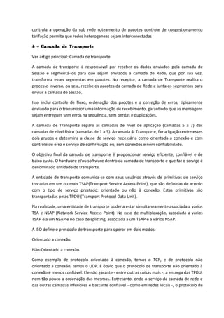 controla a operação da sub rede roteamento de pacotes controle de congestionamento
tarifação permite que redes heterogeneas sejam interconectadas
4 - Camada de Transporte
Ver artigo principal: Camada de transporte
A camada de transporte é responsável por receber os dados enviados pela camada de
Sessão e segmentá-los para que sejam enviados a camada de Rede, que por sua vez,
transforma esses segmentos em pacotes. No receptor, a camada de Transporte realiza o
processo inverso, ou seja, recebe os pacotes da camada de Rede e junta os segmentos para
enviar à camada de Sessão.
Isso inclui controle de fluxo, ordenação dos pacotes e a correção de erros, tipicamente
enviando para o transmissor uma informação de recebimento, garantindo que as mensagens
sejam entregues sem erros na sequência, sem perdas e duplicações.
A camada de Transporte separa as camadas de nível de aplicação (camadas 5 a 7) das
camadas de nível físico (camadas de 1 a 3). A camada 4, Transporte, faz a ligação entre esses
dois grupos e determina a classe de serviço necessária como orientada a conexão e com
controle de erro e serviço de confirmação ou, sem conexões e nem confiabilidade.
O objetivo final da camada de transporte é proporcionar serviço eficiente, confiável e de
baixo custo. O hardware e/ou software dentro da camada de transporte e que faz o serviço é
denominado entidade de transporte.
A entidade de transporte comunica-se com seus usuários através de primitivas de serviço
trocadas em um ou mais TSAP(Transport Service Access Point), que são definidas de acordo
com o tipo de serviço prestado: orientado ou não à conexão. Estas primitivas são
transportadas pelas TPDU (Transport Protocol Data Unit).
Na realidade, uma entidade de transporte poderia estar simultaneamente associada a vários
TSA e NSAP (Network Service Access Point). No caso de multiplexação, associada a vários
TSAP e a um NSAP e no caso de splitting, associada a um TSAP e a vários NSAP.
A ISO define o protocolo de transporte para operar em dois modos:
Orientado a conexão.
Não-Orientado a conexão.
Como exemplo de protocolo orientado à conexão, temos o TCP, e de protocolo não
orientado à conexão, temos o UDP. É óbvio que o protocolo de transporte não orientado à
conexão é menos confiável. Ele não garante - entre outras coisas mais -, a entrega das TPDU,
nem tão pouco a ordenação das mesmas. Entretanto, onde o serviço da camada de rede e
das outras camadas inferiores é bastante confiável - como em redes locais -, o protocolo de
 