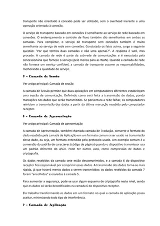 transporte não orientado à conexão pode ser utilizado, sem o overhead inerente a uma
operação orientada à conexão.
O serviço de transporte baseado em conexões é semelhante ao serviço de rede baseado em
conexões. O endereçamento e controle de fluxo também são semelhantes em ambas as
camadas. Para completar, o serviço de transporte sem conexões também é muito
semelhante ao serviço de rede sem conexões. Constatado os fatos acima, surge a seguinte
questão: "Por que termos duas camadas e não uma apenas?". A resposta é sutil, mas
procede: A camada de rede é parte da sub-rede de comunicações e é executada pela
concessionária que fornece o serviço (pelo menos para as WAN). Quando a camada de rede
não fornece um serviço confiável, a camada de transporte assume as responsabilidades,
melhorando a qualidade do serviço.
5 - Camada de Sessão
Ver artigo principal: Camada de sessão
A camada de Sessão permite que duas aplicações em computadores diferentes estabeleçam
uma sessão de comunicação. Definindo como será feita a transmissão de dados, pondo
marcações nos dados que serão transmitidos. Se porventura a rede falhar, os computadores
reiniciam a transmissão dos dados a partir da última marcação recebida pelo computador
receptor.
6 - Camada de Apresentação
Ver artigo principal: Camada de apresentação
A camada de Apresentação, também chamada camada de Tradução, converte o formato do
dado recebido pela camada de Aplicação em um formato comum a ser usado na transmissão
desse dado, ou seja, um formato entendido pelo protocolo usado. Um exemplo comum é a
conversão do padrão de caracteres (código de página) quando o dispositivo transmissor usa
um padrão diferente do ASCII. Pode ter outros usos, como compressão de dados e
criptografia.
Os dados recebidos da camada sete estão descomprimidos, e a camada 6 do dispositivo
receptor fica responsável por comprimir esses dados. A transmissão dos dados torna-se mais
rápida, já que haverá menos dados a serem transmitidos: os dados recebidos da camada 7
foram "encolhidos" e enviados à camada 5.
Para aumentar a segurança, pode-se usar algum esquema de criptografia neste nível, sendo
que os dados só serão decodificados na camada 6 do dispositivo receptor.
Ela trabalha transformando os dados em um formato no qual a camada de aplicação possa
aceitar, minimizando todo tipo de interferência.
7 - Camada de Aplicação
 
