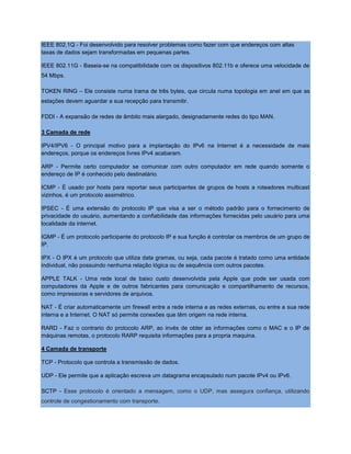 IEEE 802.1Q - Foi desenvolvido para resolver problemas como fazer com que endereços com altas
taxas de dados sejam transformadas em pequenas partes.
IEEE 802.11G - Baseia-se na compatibilidade com os dispositivos 802.11b e oferece uma velocidade de
54 Mbps.
TOKEN RING – Ele consiste numa trama de três bytes, que circula numa topologia em anel em que as
estações devem aguardar a sua recepção para transmitir.
FDDI - A expansão de redes de âmbito mais alargado, designadamente redes do tipo MAN.
3 Camada de rede
IPV4/IPV6 - O principal motivo para a implantação do IPv6 na Internet é a necessidade de mais
endereços, porque os endereços livres IPv4 acabaram.
ARP - Permite certo computador se comunicar com outro computador em rede quando somente o
endereço de IP é conhecido pelo destinatário.
ICMP - É usado por hosts para reportar seus participantes de grupos de hosts a roteadores multicast
vizinhos, é um protocolo assimétrico.
IPSEC - É uma extensão do protocolo IP que visa a ser o método padrão para o fornecimento de
privacidade do usuário, aumentando a confiabilidade das informações fornecidas pelo usuário para uma
localidade da internet.
IGMP - É um protocolo participante do protocolo IP e sua função é controlar os membros de um grupo de
IP.
IPX - O IPX é um protocolo que utiliza data gramas, ou seja, cada pacote é tratado como uma entidade
individual, não possuindo nenhuma relação lógica ou de sequência com outros pacotes.
APPLE TALK - Uma rede local de baixo custo desenvolvida pela Apple que pode ser usada com
computadores da Apple e de outros fabricantes para comunicação e compartilhamento de recursos,
como impressoras e servidores de arquivos.
NAT - É criar automaticamente um firewall entre a rede interna e as redes externas, ou entre a sua rede
interna e a Internet. O NAT só permite conexões que têm origem na rede interna.
RARD - Faz o contrario do protocolo ARP, ao invés de obter as informações como o MAC e o IP de
máquinas remotas, o protocolo RARP requisita informações para a propria maquina.
4 Camada de transporte
TCP - Protocolo que controla a transmissão de dados.
UDP - Ele permite que a aplicação escreva um datagrama encapsulado num pacote IPv4 ou IPv6.
SCTP - Esse protocolo é orientado a mensagem, como o UDP, mas assegura confiança, utilizando
controle de congestionamento com transporte.
 