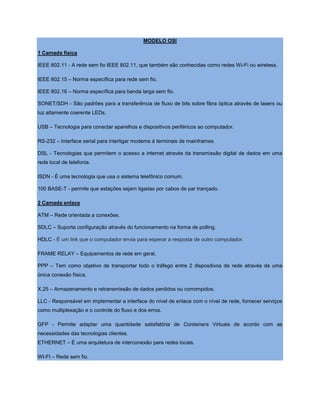MODELO OSI
1 Camada física
IEEE 802.11 - A rede sem fio IEEE 802.11, que também são conhecidas como redes Wi-Fi ou wireless.
IEEE 802.15 – Norma específica para rede sem fio.
IEEE 802.16 – Norma específica para banda larga sem fio.
SONET/SDH - São padrões para a transferência de fluxo de bits sobre fibra óptica através de lasers ou
luz altamente coerente LEDs.
USB – Tecnologia para conectar aparelhos e dispositivos periféricos ao computador.
RS-232 – Interface serial para interligar modems à terminais de mainframes.
DSL - Tecnologias que permitem o acesso a internet através da transmissão digital de dados em uma
rede local de telefonia.
ISDN - É uma tecnologia que usa o sistema telefônico comum.
100 BASE-T - permite que estações sejam ligadas por cabos de par trançado.
2 Camada enlace
ATM – Rede orientada a conexões.
SDLC – Suporta configuração através do funcionamento na forma de polling.
HDLC - É um link que o computador envia para esperar a resposta de outro computador.
FRAME RELAY – Equipamentos de rede em geral.
PPP – Tem como objetivo de transportar todo o tráfego entre 2 dispositivos de rede através de uma
única conexão física.
X.25 – Armazenamento e retransmissão de dados perdidos ou corrompidos.
LLC - Responsável em implementar a interface do nível de enlace com o nível de rede, fornecer serviços
como multiplexação e o controle do fluxo e dos erros.
GFP - Permite adaptar uma quantidade satisfatória de Containers Virtuais de acordo com as
necessidades das tecnologias clientes.
ETHERNET – É uma arquitetura de interconexão para redes locais.
WI-FI – Rede sem fio.
 