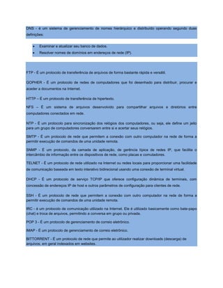 DNS - é um sistema de gerenciamento de nomes hierárquico e distribuído operando segundo duas
definições:
 Examinar e atualizar seu banco de dados.
 Resolver nomes de domínios em endereços de rede (IP).
FTP - É um protocolo de transferência de arquivos de forma bastante rápida e versátil.
GOPHER - É um protocolo de redes de computadores que foi desenhado para distribuir, procurar e
aceder a documentos na Internet.
HTTP – É um protocolo de transferência de hipertexto.
NFS – É um sistema de arquivos desenvolvido para compartilhar arquivos e diretórios entre
computadores conectados em rede.
NTP - É um protocolo para sincronização dos relógios dos computadores, ou seja, ele define um jeito
para um grupo de computadores conversarem entre si e acertar seus relógios.
SMTP - É um protocolo de rede que permitem a conexão com outro computador na rede de forma a
permitir execução de comandos de uma unidade remota.
SNMP - É um protocolo, da camada de aplicação, de gerência típica de redes IP, que facilita o
intercâmbio de informação entre os dispositivos de rede, como placas e comutadores.
TELNET - É um protocolo de rede utilizado na Internet ou redes locais para proporcionar uma facilidade
de comunicação baseada em texto interativo bidirecional usando uma conexão de terminal virtual.
DHCP - É um protocolo de serviço TCP/IP que oferece configuração dinâmica de terminais, com
concessão de endereços IP de host e outros parâmetros de configuração para clientes de rede.
SSH - É um protocolo de rede que permitem a conexão com outro computador na rede de forma a
permitir execução de comandos de uma unidade remota.
IRC - é um protocolo de comunicação utilizado na Internet. Ele é utilizado basicamente como bate-papo
(chat) e troca de arquivos, permitindo a conversa em grupo ou privada.
POP 3 - É um protocolo de gerenciamento de correio eletrônico.
IMAP - É um protocolo de gerenciamento de correio eletrônico.
BITTORRENT - É um protocolo de rede que permite ao utilizador realizar downloads (descarga) de
arquivos, em geral indexados em websites.
 