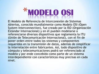 El Modelo de Referencia de Interconexión de Sistemas
Abiertos, conocido mundialmente como Modelo OSI (Open
System Interconnection), fue creado por la ISO (Organización
Estándar Internacional) y en él pueden modelarse o
referenciarse diversos dispositivos que reglamenta la ITU
(Unión de Telecomunicación Internacional), con el fin de
poner orden entre todos los sistemas y componentes
requeridos en la transmisión de datos, además de simplificar
la interrelación entre fabricantes. Así, todo dispositivo de
cómputo y telecomunicaciones podrá ser referenciado al
modelo y por ende concebido como parte de un sistema
interdependiente con características muy precisas en cada
nivel.
*MODELO OSI
 