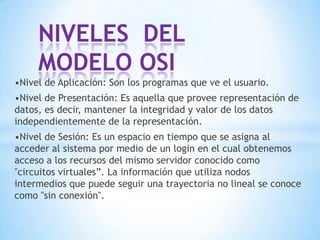 •Nivel de Aplicación: Son los programas que ve el usuario.
•Nivel de Presentación: Es aquella que provee representación de
datos, es decir, mantener la integridad y valor de los datos
independientemente de la representación.
•Nivel de Sesión: Es un espacio en tiempo que se asigna al
acceder al sistema por medio de un login en el cual obtenemos
acceso a los recursos del mismo servidor conocido como
"circuitos virtuales”. La información que utiliza nodos
intermedios que puede seguir una trayectoria no lineal se conoce
como "sin conexión".
NIVELES DEL
MODELO OSI
 