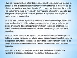 •Nivel de Transporte: Es la integridad de datos de extremo a extremo o sea que se
encarga el flujo de datos del transmisor al receptor verificando la integridad de los
mismos por medio de algoritmos de detección y corrección de errores, la capa de
Red es la encargada de la información de enrutador e interceptores y aquella que
maneja el Hardware(HW), ruteadores, puentes, multiplexores para mejorar el
enrutamiento de los paquetes.
•Nivel de Red: Datos es aquella que transmite la información como grupos de bits,
o sea que transforma los bits en frames o paquetes por lo cual si recibimos se
espera en conjunto de señales para convertirlos en caracteres en cambio si se
manda se convierte directamente cada carácter en señales ya sean digitales o
analógicos.
•Nivel de Enlace de Datos: Es aquella que transmite la información como grupos
de bits, o sea que transforma los bits en frames o paquetes por lo cual si recibimos
se espera en conjunto de señales para convertirlos en caracteres en cambio si se
manda se convierte directamente cada carácter en señales ya sean digitales o
analógicos
•Nivel Físico: Transmite el flujo de bits sobre un medio físico y aquella que
representa el cableado, las tarjetas y las señales de los dispositivos.
 