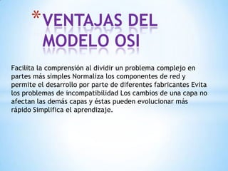 Facilita la comprensión al dividir un problema complejo en
partes más simples Normaliza los componentes de red y
permite el desarrollo por parte de diferentes fabricantes Evita
los problemas de incompatibilidad Los cambios de una capa no
afectan las demás capas y éstas pueden evolucionar más
rápido Simplifica el aprendizaje.
*VENTAJAS DEL
MODELO OSI
 