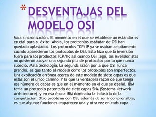 Mala sincronización. El momento en el que se establece un estándar es
crucial para su éxito. Ahora, los protocolos estándar de OSI han
quedado aplastados. Los protocolos TCP/IP ya se usaban ampliamente
cuando aparecieron los protocolos de OSI. Esto hizo que la inversión
fuera para los productos TCP/IP, así cuando OSI llegó, los inversionistas
no quisieron apoyar una segunda pila de protocolos por lo que nunca
sucedió. Mala tecnología. La segunda razón por la que OSI nunca
prendió, es que tanto el modelo como los protocolos son imperfectos.
Una explicación errónea acerca de este modelo de siete capas es que
éstas son el único camino. Y la que la verdadera razón de que tenga
ese número de capas es que en el momento en el que se diseñó, IBM
tenía un protocolo patentado de siete capas SNA (Systems Network
Architecture), y en esa época IBM dominaba la industria de la
computación. Otro problema con OSI, además de ser incomprensible,
es que algunas funciones reaparecen una y otra vez en cada capa.
*DESVENTAJAS DEL
MODELO OSI
 