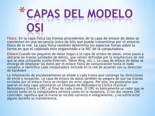 Física: En la capa física las tramas procedentes de la capa de enlace de datos se
convierten en una secuencia única de bits que puede transmitirse por el entorno
físico de la red. La capa física también determina los aspectos físicos sobre la
forma en que el cableado esta enganchado a la NIC de la computadora.
Enlace:Cuando los paquetes de datos llegan a la capa de enlace de datos, estas pasan a
ubicarse en tramas (unidades de datos), que vienen definidas por la arquitectura de red
que se esta utilizando (como Ethernet, Token Ring, etc.). La capa de enlace de datos se
encarga de desplazar los datos por el enlace físico de comunicación hasta el nodo
receptor, e identifica cada computadora incluida en la red de acuerdo con su dirección
de hardware
La información de encabezamiento se añade a cada trama que contenga las direcciones
de envió y recepción. La capa de enlace de datos también se asegura de que las tramas
enviadas por el enlace físico se reciben sin error alguno. Por ello, los protocolos que
operan en esta capa adjuntaran un Chequeo de Redundancia Cíclica (Cyclical
Redundancy Check a CRC) al final de cada trama. EI CRC es básicamente un valor que se
calcula tanto en la computadora emisora como en la receptora, Si los dos valores CRC
coinciden, significa que la trama se recibió correcta e íntegramente, y no sufrió error
alguno durante su transferencia.
*CAPAS DEL MODELO
OSI
 