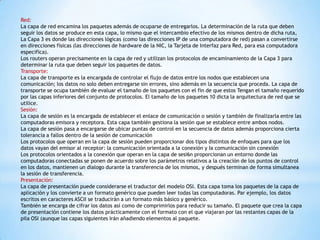 Red:
La capa de red encamina los paquetes además de ocuparse de entregarlos. La determinación de la ruta que deben
seguir los datos se produce en esta capa, lo mismo que el intercambio efectivo de los mismos dentro de dicha ruta,
La Capa 3 es donde las direcciones lógicas (como las direcciones IP de una computadora de red) pasan a convertirse
en direcciones físicas (las direcciones de hardware de la NIC, la Tarjeta de Interfaz para Red, para esa computadora
especifica).
Los routers operan precisamente en Ia capa de red y utilizan los protocolos de encaminamiento de la Capa 3 para
determinar la ruta que deben seguir los paquetes de datos.
Transporte:
La capa de transporte es la encargada de controlar el flujo de datos entre los nodos que establecen una
comunicación; los datos no solo deben entregarse sin errores, sino además en la secuencia que proceda. La capa de
transporte se ocupa también de evaluar el tamaño de los paquetes con el fin de que estos Tengan el tamaño requerido
por las capas inferiores del conjunto de protocolos. El tamaño de los paquetes 10 dicta la arquitectura de red que se
utilice.
Sesión:
La capa de sesión es la encargada de establecer el enlace de comunicación o sesión y también de finalizarla entre las
computadoras emisora y receptora. Esta capa también gestiona la sesión que se establece entre ambos nodos.
La capa de sesión pasa a encargarse de ubicar puntas de control en la secuencia de datos además proporciona cierta
tolerancia a fallos dentro de la sesión de comunicación
Los protocolos que operan en la capa de sesión pueden proporcionar dos tipos distintos de enfoques para que los
datos vayan del emisor al receptor: la comunicación orientada a la conexión y Ia comunicación sin conexión
Los protocolos orientados a la conexión que operan en la capa de sesi6n proporcionan un entorno donde las
computadoras conectadas se ponen de acuerdo sobre los parámetros relativos a la creación de los puntos de control
en los datos, mantienen un dialogo durante la transferencia de los mismos, y después terminan de forma simultanea
la sesión de transferencia.
Presentación:
La capa de presentación puede considerarse el traductor del modelo OSI. Esta capa toma los paquetes de la capa de
aplicación y los convierte a un formato genérico que pueden leer todas las computadoras. Par ejemplo, los datos
escritos en caracteres ASCII se traducirán a un formato más básico y genérico.
También se encarga de cifrar los datos así como de comprimirlos para reducir su tamaño. El paquete que crea la capa
de presentación contiene los datos prácticamente con el formato con el que viajaran por las restantes capas de la
pila OSI (aunque las capas siguientes Irán añadiendo elementos al paquete.
 