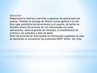 Aplicación:
Proporciona la interfaz y servicios q soportan las aplicaciones de
usuario. También se encarga de ofrecer acceso general a la red
Esta capa suministra las herramientas q el usuario, de hecho ve.
También ofrece los servicios de red relacionados con estas
aplicaciones, como la gestión de mensajes, la transferencia de
archivos y las consultas a base de datos.
Entre los servicios de intercambio de información q gestiona la capa
de aplicación se encuentran los protocolos SMTP, Telnet, ftp, http
 