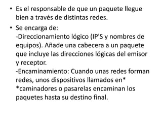 • Es el responsable de que un paquete llegue
bien a través de distintas redes.
• Se encarga de:
-Direccionamiento lógico (IP'S y nombres de
equipos). Añade una cabecera a un paquete
que incluye las direcciones lógicas del emisor
y receptor.
-Encaminamiento: Cuando unas redes forman
redes, unos dispositivos llamados en*
*caminadores o pasarelas encaminan los
paquetes hasta su destino final.
 