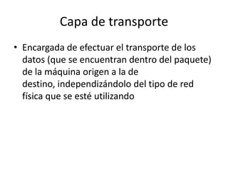 Capa de transporte
• Encargada de efectuar el transporte de los
datos (que se encuentran dentro del paquete)
de la máquina origen a la de
destino, independizándolo del tipo de red
física que se esté utilizando
 