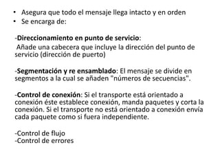 • Asegura que todo el mensaje llega intacto y en orden
• Se encarga de:
-Direccionamiento en punto de servicio:
Añade una cabecera que incluye la dirección del punto de
servicio (dirección de puerto)
-Segmentación y re ensamblado: El mensaje se divide en
segmentos a la cual se añaden "números de secuencias".
-Control de conexión: Si el transporte está orientado a
conexión éste establece conexión, manda paquetes y corta la
conexión. Si el transporte no está orientado a conexión envía
cada paquete como si fuera independiente.
-Control de flujo
-Control de errores
 