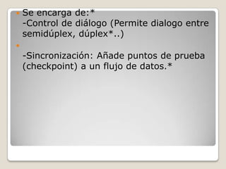  Se encarga de:*
-Control de diálogo (Permite dialogo entre
semidúplex, dúplex*..)

-Sincronización: Añade puntos de prueba
(checkpoint) a un flujo de datos.*
 