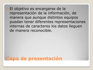 Capa de presentación
 El objetivo es encargarse de la
representación de la información, de
manera que aunque distintos equipos
puedan tener diferentes representaciones
internas de caracteres los datos lleguen
de manera reconocible.
 