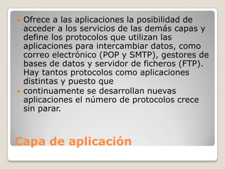 Capa de aplicación
 Ofrece a las aplicaciones la posibilidad de
acceder a los servicios de las demás capas y
define los protocolos que utilizan las
aplicaciones para intercambiar datos, como
correo electrónico (POP y SMTP), gestores de
bases de datos y servidor de ficheros (FTP).
Hay tantos protocolos como aplicaciones
distintas y puesto que
 continuamente se desarrollan nuevas
aplicaciones el número de protocolos crece
sin parar.
 