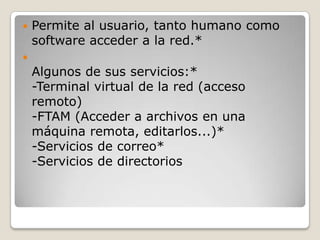  Permite al usuario, tanto humano como
software acceder a la red.*

Algunos de sus servicios:*
-Terminal virtual de la red (acceso
remoto)
-FTAM (Acceder a archivos en una
máquina remota, editarlos...)*
-Servicios de correo*
-Servicios de directorios
 