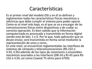 Características
Es el primer nivel del modelo OSI y en él se definen y
reglamentan todas las características físicas-mecánicas y
eléctricas que debe cumplir el sistema para poder operar.
Como es el nivel más bajo, es el que se va a encargar de las
comunicaciones físicas entre dispositivos y de cuidar su
correcta operación. Es bien sabido que la información
computarizada es procesada y transmitida en forma digital
siendo esta de bits: 1 y 0. Por lo que, toda aplicación que se
desee enviar, será transmitida en forma serial mediante la
representación de unos y ceros.
En este nivel, se encuentran reglamentadas las interfaces de
sistemas de cómputo y telecomunicaciones (RS-232 o
V.24, V.35) además de los tipos de conectores o ensambles
mecánicos asociados a las interfaces (DB-24 y RJ-45 para RS-
232 o V.24, así como Coaxial 75 ohms para G703)
 