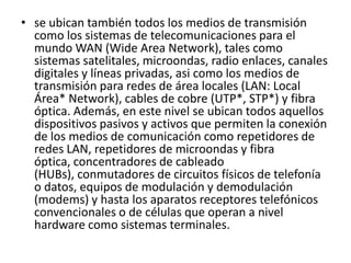 • se ubican también todos los medios de transmisión
como los sistemas de telecomunicaciones para el
mundo WAN (Wide Area Network), tales como
sistemas satelitales, microondas, radio enlaces, canales
digitales y líneas privadas, asi como los medios de
transmisión para redes de área locales (LAN: Local
Área* Network), cables de cobre (UTP*, STP*) y fibra
óptica. Además, en este nivel se ubican todos aquellos
dispositivos pasivos y activos que permiten la conexión
de los medios de comunicación como repetidores de
redes LAN, repetidores de microondas y fibra
óptica, concentradores de cableado
(HUBs), conmutadores de circuitos físicos de telefonía
o datos, equipos de modulación y demodulación
(modems) y hasta los aparatos receptores telefónicos
convencionales o de células que operan a nivel
hardware como sistemas terminales.
 