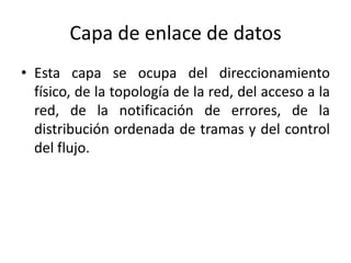 Capa de enlace de datos
• Esta capa se ocupa del direccionamiento
físico, de la topología de la red, del acceso a la
red, de la notificación de errores, de la
distribución ordenada de tramas y del control
del flujo.
 