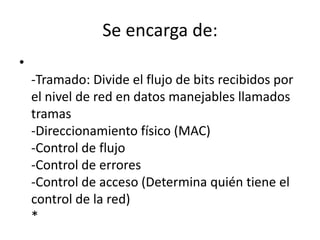 Se encarga de:
•
-Tramado: Divide el flujo de bits recibidos por
el nivel de red en datos manejables llamados
tramas
-Direccionamiento físico (MAC)
-Control de flujo
-Control de errores
-Control de acceso (Determina quién tiene el
control de la red)
*
 