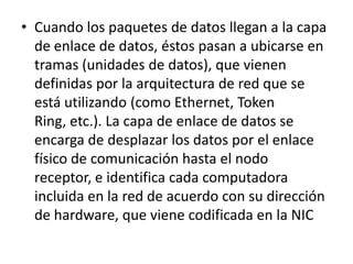 • Cuando los paquetes de datos llegan a la capa
de enlace de datos, éstos pasan a ubicarse en
tramas (unidades de datos), que vienen
definidas por la arquitectura de red que se
está utilizando (como Ethernet, Token
Ring, etc.). La capa de enlace de datos se
encarga de desplazar los datos por el enlace
físico de comunicación hasta el nodo
receptor, e identifica cada computadora
incluida en la red de acuerdo con su dirección
de hardware, que viene codificada en la NIC
 