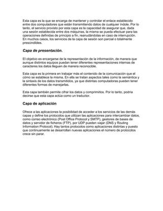 Esta capa es la que se encarga de mantener y controlar el enlace establecido
entre dos computadores que están transmitiendo datos de cualquier índole. Por lo
tanto, el servicio provisto por esta capa es la capacidad de asegurar que, dada
una sesión establecida entre dos máquinas, la misma se pueda efectuar para las
operaciones definidas de principio a fin, reanudándolas en caso de interrupción.
En muchos casos, los servicios de la capa de sesión son parcial o totalmente
prescindibles.

Capa de presentación.
El objetivo es encargarse de la representación de la información, de manera que
aunque distintos equipos puedan tener diferentes representaciones internas de
caracteres los datos lleguen de manera reconocible.
Esta capa es la primera en trabajar más el contenido de la comunicación que el
cómo se establece la misma. En ella se tratan aspectos tales como la semántica y
la sintaxis de los datos transmitidos, ya que distintas computadoras pueden tener
diferentes formas de manejarlas.
Esta capa también permite cifrar los datos y comprimirlos. Por lo tanto, podría
decirse que esta capa actúa como un traductor.

Capa de aplicación
Ofrece a las aplicaciones la posibilidad de acceder a los servicios de las demás
capas y define los protocolos que utilizan las aplicaciones para intercambiar datos,
como correo electrónico (Post Office Protocol y SMTP), gestores de bases de
datos y servidor de ficheros (FTP), por UDP pueden viajar (DNS y Routing
Information Protocol). Hay tantos protocolos como aplicaciones distintas y puesto
que continuamente se desarrollan nuevas aplicaciones el número de protocolos
crece sin parar.

 