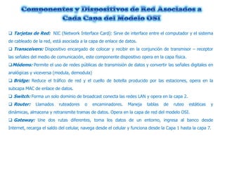  Tarjetas de Red: NIC (Network Interface Card): Sirve de interface entre el computador y el sistema
de cableado de la red, está asociada a la capa de enlace de datos.
 Transceivers: Dispositivo encargado de colocar y recibir en la conjunción de transmisor – receptor
las señales del medio de comunicación, este componente dispositivo opera en la capa física.
Módems: Permite el uso de redes públicas de transmisión de datos y convertir las señales digitales en
analógicas y viceversa (modula, demodula)
 Bridge: Reduce el tráfico de red y el cuello de botella producido por las estaciones, opera en la
subcapa MAC de enlace de datos.
 Switch: Forma un solo dominio de broadcast conecta las redes LAN y opera en la capa 2.
 Router:

Llamados

ruteadores

o

encaminadores.

Maneja

tablas

de

ruteo

estáticas

y

dinámicas, almacena y retransmite tramas de datos. Opera en la capa de red del modelo OSI.
 Gateway: Une dos rutas diferentes, toma los datos de un entorno, ingresa al banco desde
Internet, recarga el saldo del celular, navega desde el celular y funciona desde la Capa 1 hasta la capa 7.

 